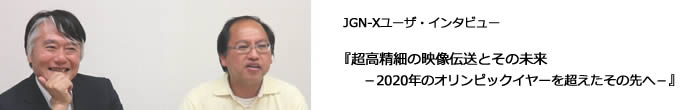 【JGN-Xユーザ・インタビュー】『2020年オリンピックイヤーに向かって！　超高精細の映像伝送、そしてその未来とは？』